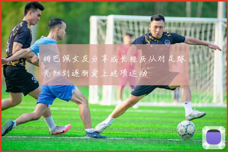 姆巴佩女友分享成长经历从对足球无知到逐渐爱上这项运动