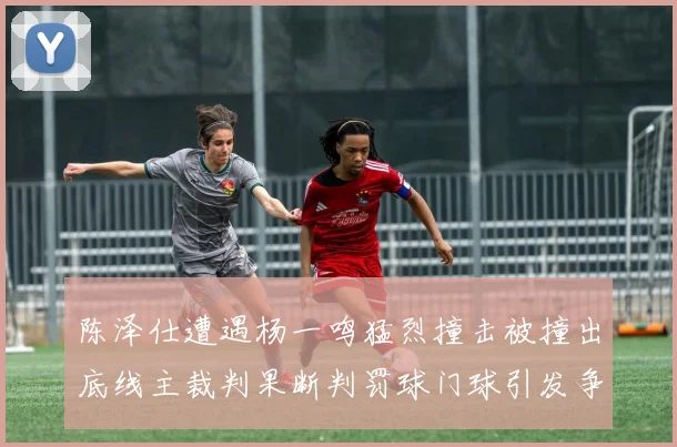 陈泽仕遭遇杨一鸣猛烈撞击被撞出底线主裁判果断判罚球门球引发争议