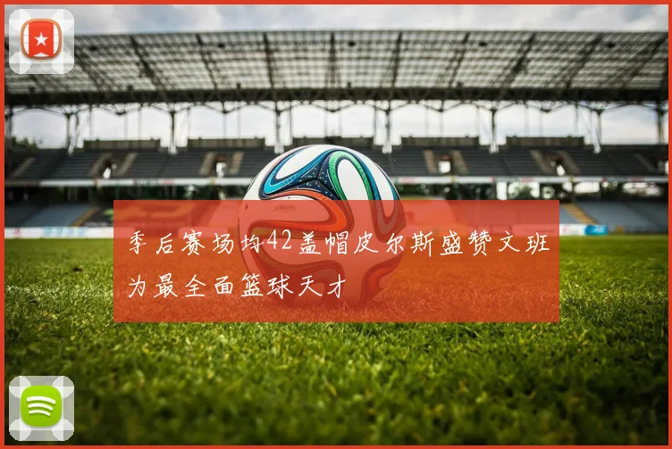 季后赛场均42盖帽皮尔斯盛赞文班为最全面篮球天才