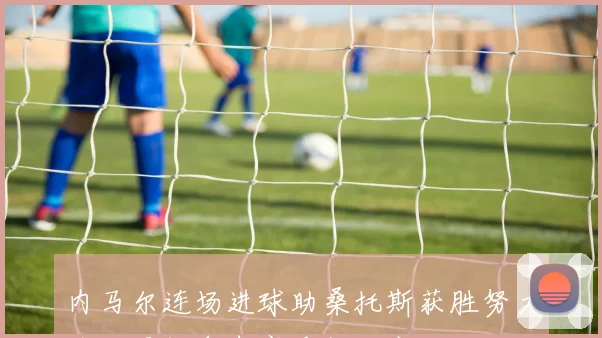 内马尔连场进球助桑托斯获胜努力为世界杯争光赛季数据亮眼