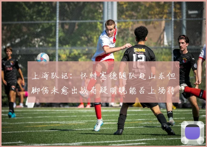 上海队记：怀特塞德随队赴山东但脚伤未愈出战存疑明晚能否上场待定