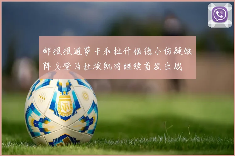 邮报报道萨卡和拉什福德小伤疑缺阵戈登马杜埃凯将继续首发出战