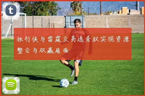 独行侠与雷霆交易选秀权实现资源整合与双赢局面