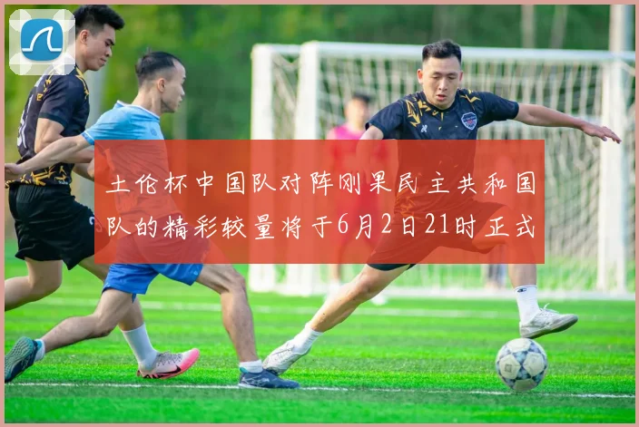 土伦杯中国队对阵刚果民主共和国队的精彩较量将于6月2日21时正式开启