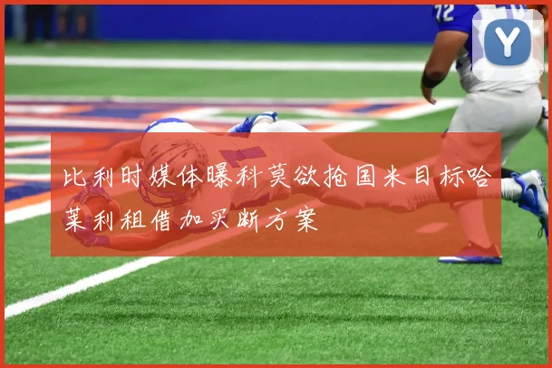 比利时媒体曝科莫欲抢国米目标哈莱利租借加买断方案