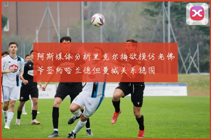 阿斯媒体分析里克尔梅欲模仿老佛爷签约哈兰德但曼城关系稳固