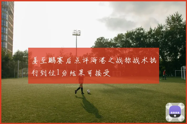 姜至鹏赛后点评海港之战称战术执行到位1分结果可接受