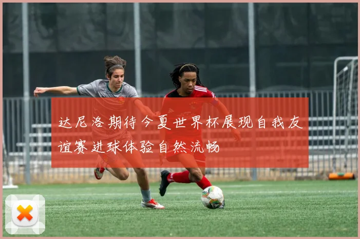 达尼洛期待今夏世界杯展现自我友谊赛进球体验自然流畅